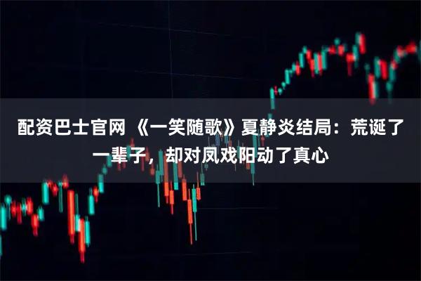 配资巴士官网 《一笑随歌》夏静炎结局：荒诞了一辈子，却对凤戏阳动了真心