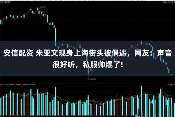 安信配资 朱亚文现身上海街头被偶遇，网友：声音很好听，私服帅爆了!