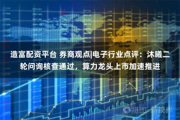 造富配资平台 券商观点|电子行业点评：沐曦二轮问询核查通过，算力龙头上市加速推进