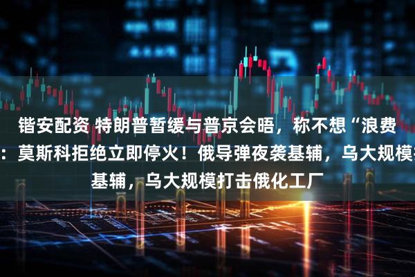 锴安配资 特朗普暂缓与普京会晤,称不想“浪费”时间!白宫:莫斯科拒绝立即停火!俄导弹夜袭基辅,乌大规模打击俄化工厂