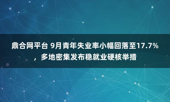 鼎合网平台 9月青年失业率小幅回落至17.7%，多地密集发布稳就业硬核举措