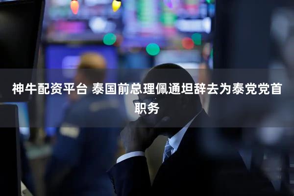 神牛配资平台 泰国前总理佩通坦辞去为泰党党首职务