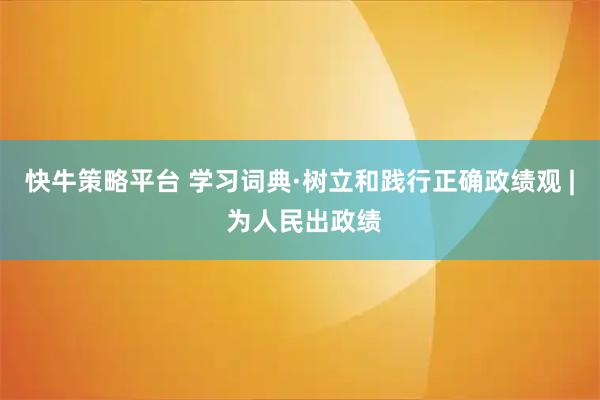 快牛策略平台 学习词典·树立和践行正确政绩观 | 为人民出政绩