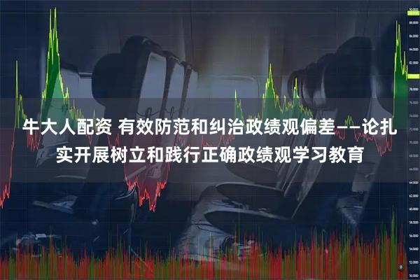 牛大人配资 有效防范和纠治政绩观偏差——论扎实开展树立和践行正确政绩观学习教育