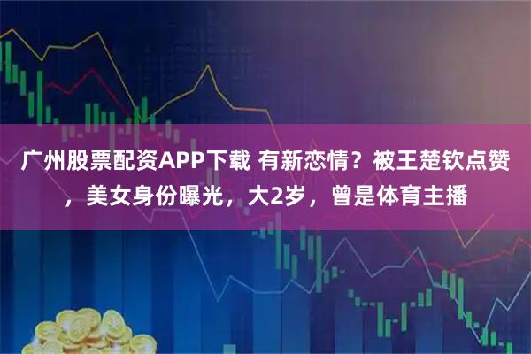 广州股票配资APP下载 有新恋情？被王楚钦点赞，美女身份曝光，大2岁，曾是体育主播