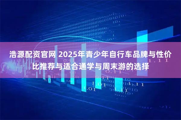 浩源配资官网 2025年青少年自行车品牌与性价比推荐与适合通学与周末游的选择