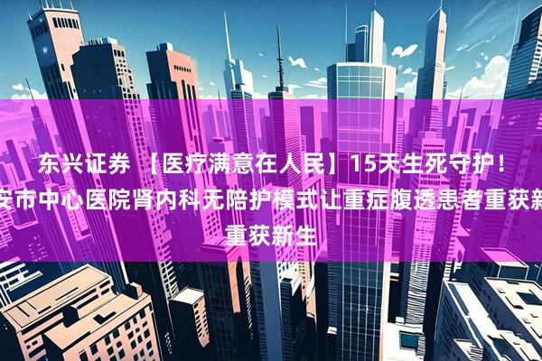 东兴证券 【医疗满意在人民】15天生死守护!泰安市中心医院肾内科无陪护模式让重症腹透患者重获新生