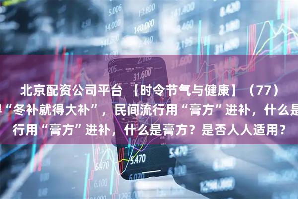 北京配资公司平台 【时令节气与健康】（77）立冬之后，很多人觉得“冬补就得大补”，民间流行用“膏方”进补，什么是膏方？是否人人适用？