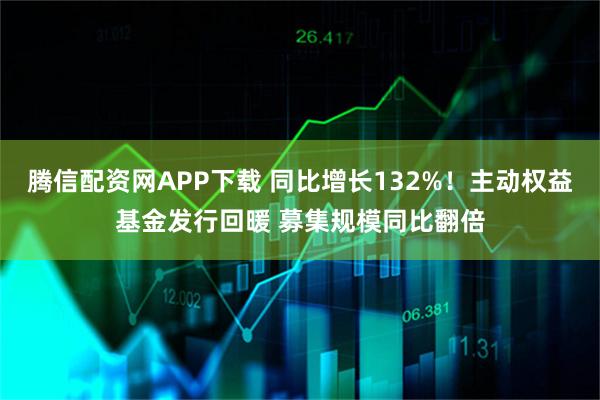 腾信配资网APP下载 同比增长132%!主动权益基金发行回暖 募集规模同比翻倍