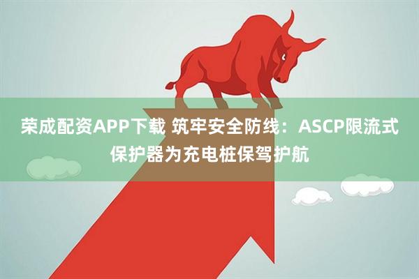 荣成配资APP下载 筑牢安全防线：ASCP限流式保护器为充电桩保驾护航