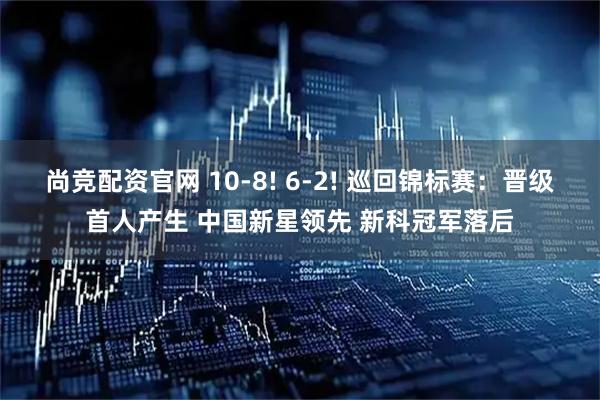 尚竞配资官网 10-8! 6-2! 巡回锦标赛:晋级首人产生 中国新星领先 新科冠军落后
