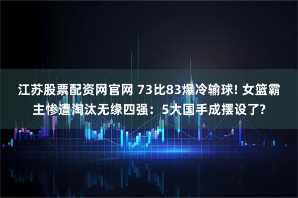 江苏股票配资网官网 73比83爆冷输球! 女篮霸主惨遭淘汰无缘四强：5大国手成摆设了?