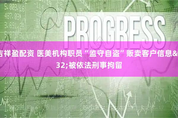 吉祥盈配资 医美机构职员“监守自盗”贩卖客户信息 被依法刑事拘留