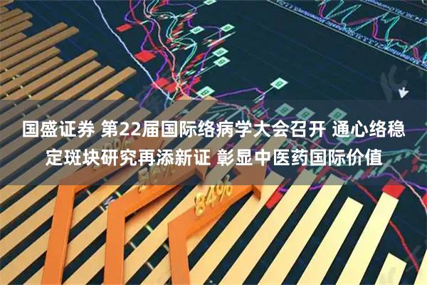 国盛证券 第22届国际络病学大会召开 通心络稳定斑块研究再添新证 彰显中医药国际价值