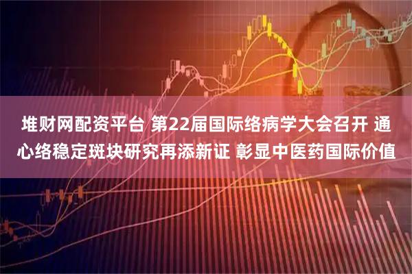堆财网配资平台 第22届国际络病学大会召开 通心络稳定斑块研究再添新证 彰显中医药国际价值