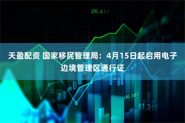 天盈配资 国家移民管理局：4月15日起启用电子边境管理区通行证