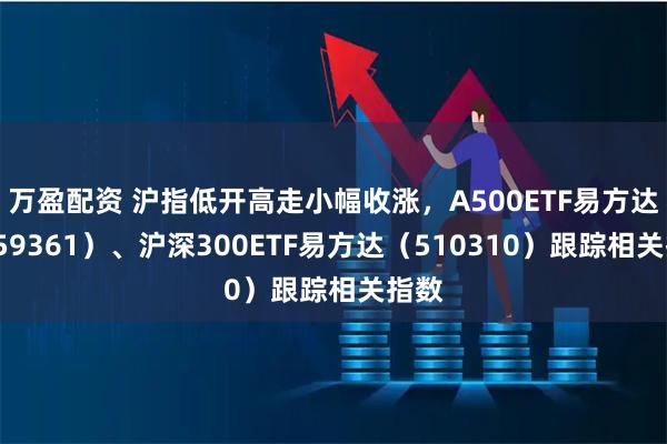 万盈配资 沪指低开高走小幅收涨，A500ETF易方达（159361）、沪深300ETF易方达（510310）跟踪相关指数