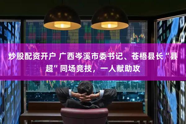 炒股配资开户 广西岑溪市委书记、苍梧县长“县超”同场竞技，一人献助攻