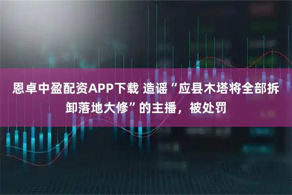 恩卓中盈配资APP下载 造谣“应县木塔将全部拆卸落地大修”的主播，被处罚