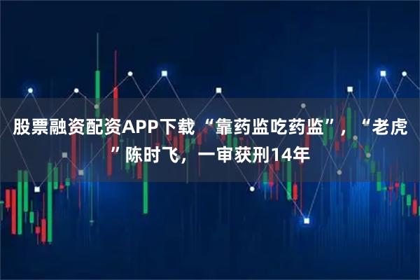 股票融资配资APP下载 “靠药监吃药监”，“老虎”陈时飞，一审获刑14年