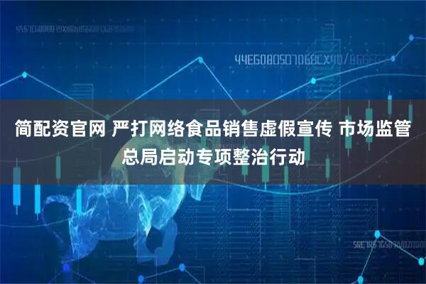 简配资官网 严打网络食品销售虚假宣传 市场监管总局启动专项整治行动