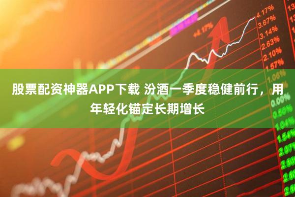股票配资神器APP下载 汾酒一季度稳健前行，用年轻化锚定长期增长