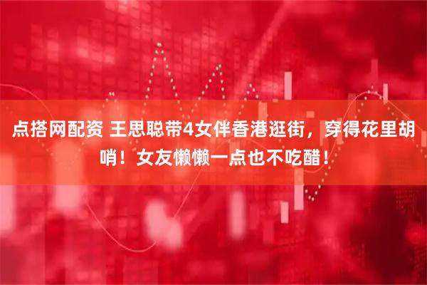 点搭网配资 王思聪带4女伴香港逛街，穿得花里胡哨！女友懒懒一点也不吃醋！