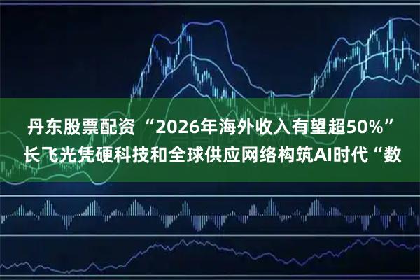 丹东股票配资 “2026年海外收入有望超50%” 长飞光凭硬科技和全球供应网络构筑AI时代“数
