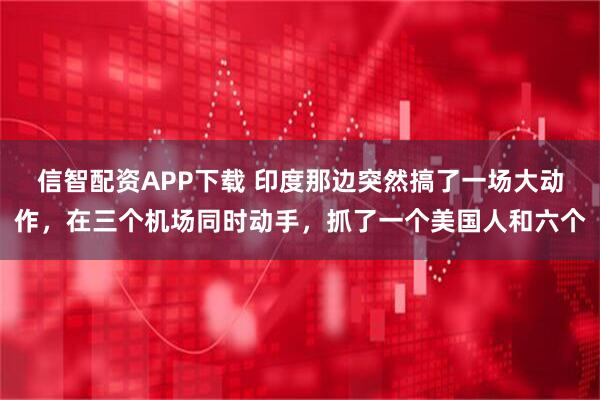 信智配资APP下载 印度那边突然搞了一场大动作，在三个机场同时动手，抓了一个美国人和六个