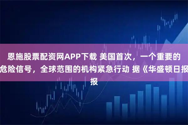 恩施股票配资网APP下载 美国首次，一个重要的危险信号，全球范围的机构紧急行动 据《华盛顿日报