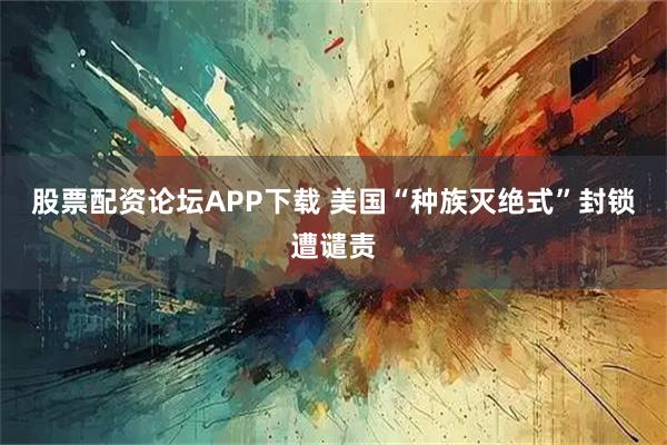 股票配资论坛APP下载 美国“种族灭绝式”封锁遭谴责