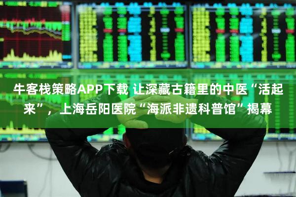 牛客栈策略APP下载 让深藏古籍里的中医“活起来”，上海岳阳医院“海派非遗科普馆”揭幕