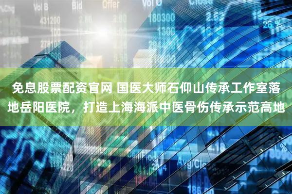 免息股票配资官网 国医大师石仰山传承工作室落地岳阳医院，打造上海海派中医骨伤传承示范高地