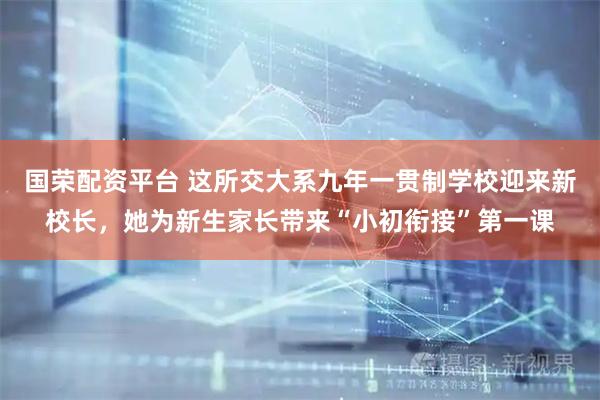 国荣配资平台 这所交大系九年一贯制学校迎来新校长，她为新生家长带来“小初衔接”第一课