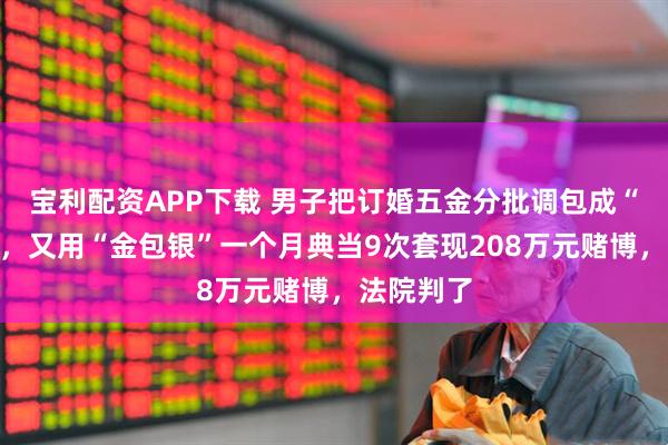 宝利配资APP下载 男子把订婚五金分批调包成“金包银”，又用“金包银”一个月典当9次套现208万元赌博，法院判了