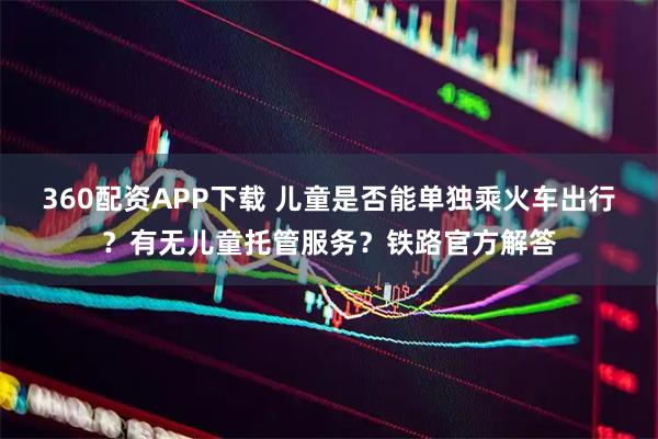 360配资APP下载 儿童是否能单独乘火车出行？有无儿童托管服务？铁路官方解答