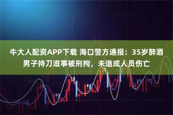 牛大人配资APP下载 海口警方通报：35岁醉酒男子持刀滋事被刑拘，未造成人员伤亡