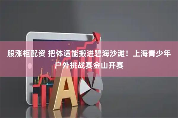股涨柜配资 把体适能搬进碧海沙滩！上海青少年户外挑战赛金山开赛
