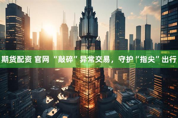 期货配资 官网 “敲碎”异常交易，守护“指尖”出行