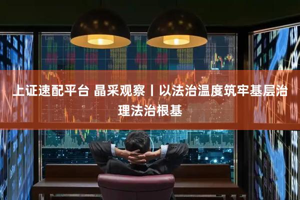 上证速配平台 晶采观察丨以法治温度筑牢基层治理法治根基
