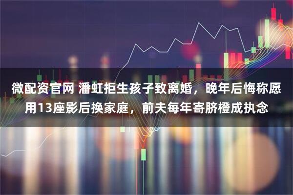 微配资官网 潘虹拒生孩子致离婚，晚年后悔称愿用13座影后换家庭，前夫每年寄脐橙成执念