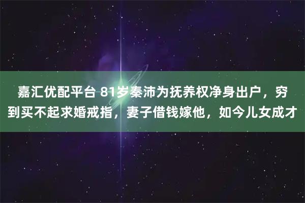嘉汇优配平台 81岁秦沛为抚养权净身出户，穷到买不起求婚戒指，妻子借钱嫁他，如今儿女成才